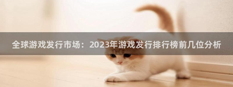 蓝狮在线招商主管：全球游戏发行市场：2023年游戏发行排行榜前几位分析